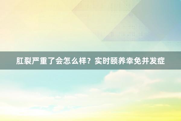 肛裂严重了会怎么样？实时颐养幸免并发症