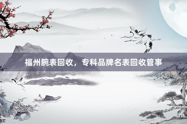 福州腕表回收，专科品牌名表回收管事