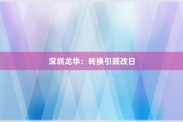 深圳龙华：转换引颈改日